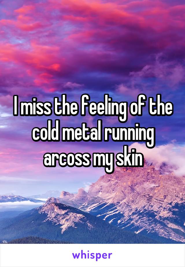 I miss the feeling of the cold metal running arcoss my skin