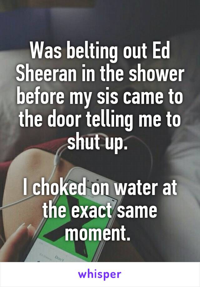 Was belting out Ed Sheeran in the shower before my sis came to the door telling me to shut up. 

I choked on water at the exact same moment. 