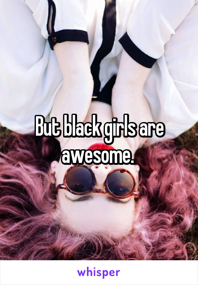 But black girls are awesome. 