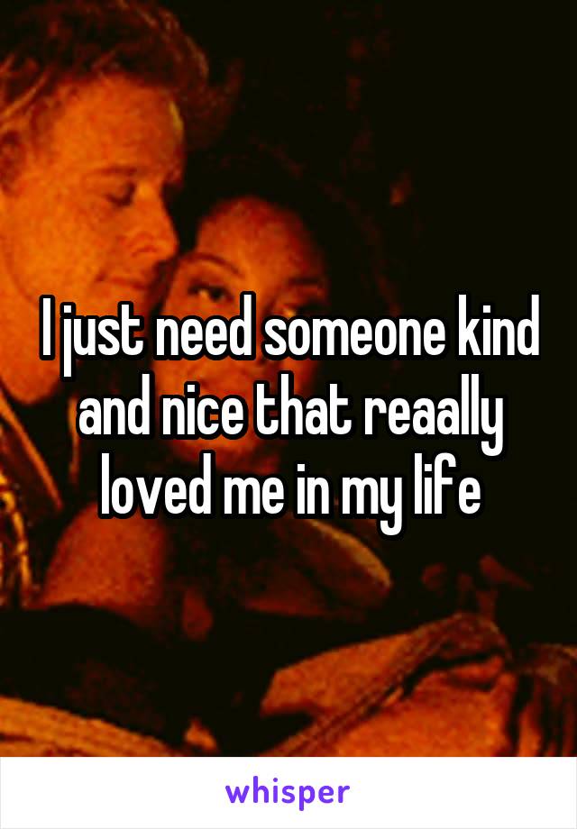 I just need someone kind and nice that reaally loved me in my life
