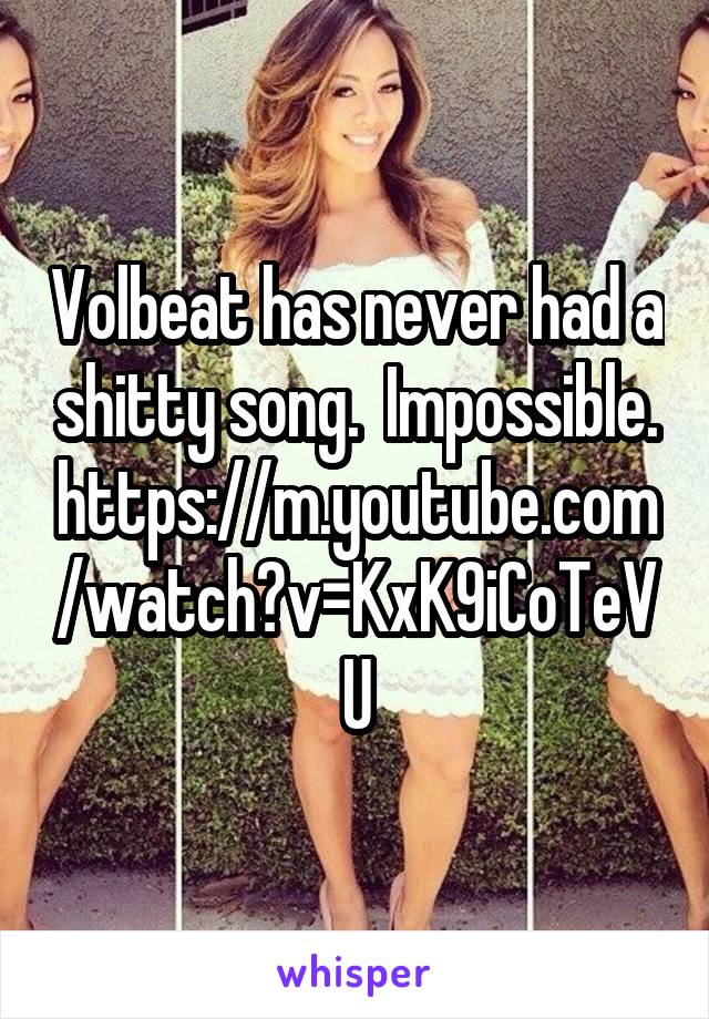 Volbeat has never had a shitty song.  Impossible.
https://m.youtube.com/watch?v=KxK9iCoTeVU