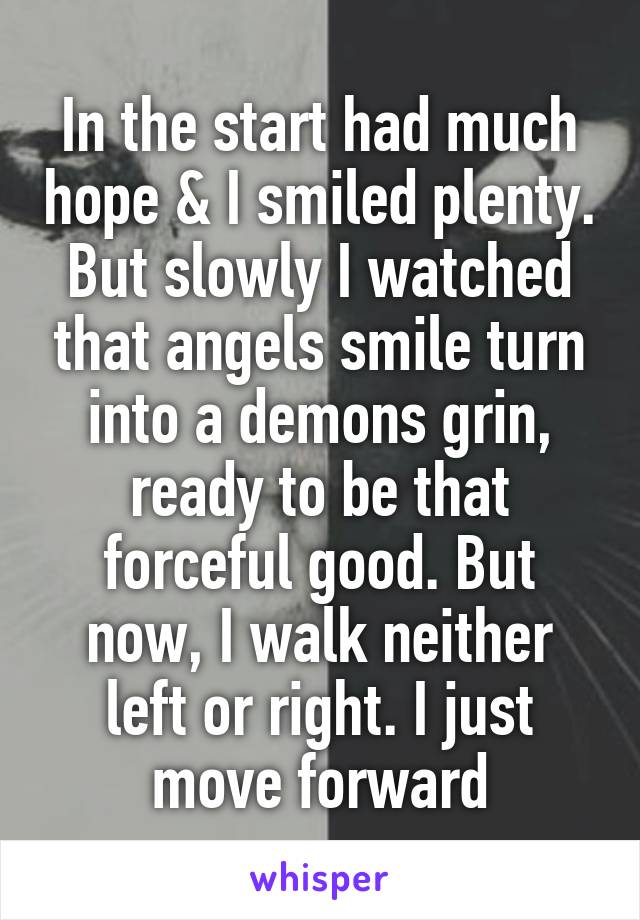 In the start had much hope & I smiled plenty. But slowly I watched that angels smile turn into a demons grin, ready to be that forceful good. But now, I walk neither left or right. I just move forward
