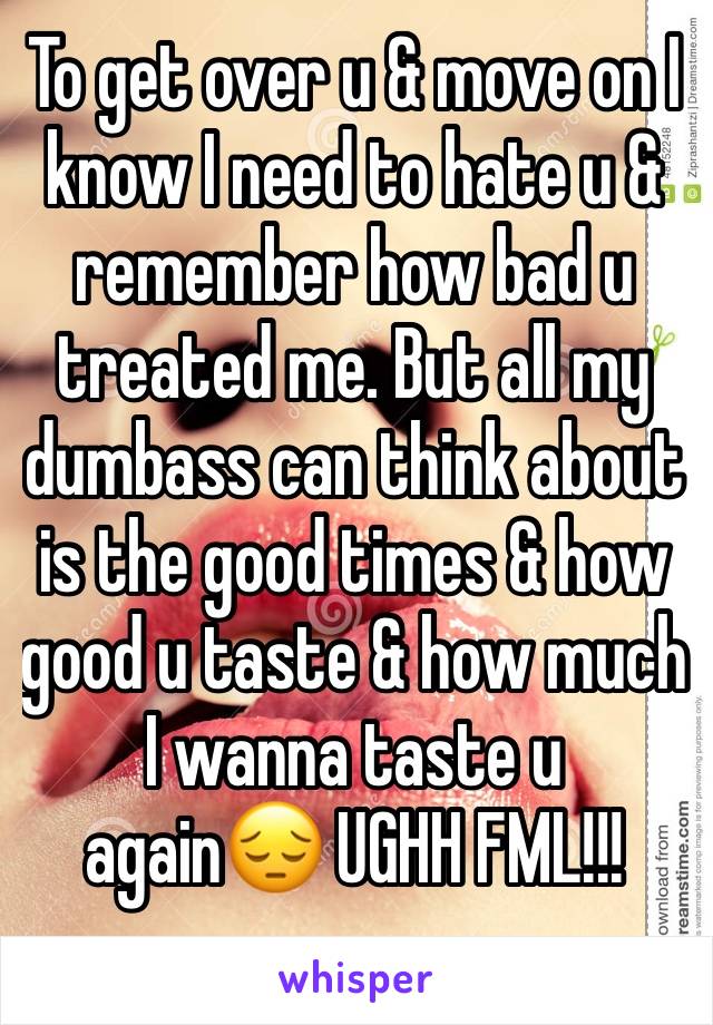 To get over u & move on I know I need to hate u & remember how bad u treated me. But all my dumbass can think about is the good times & how good u taste & how much I wanna taste u again😔 UGHH FML!!!
