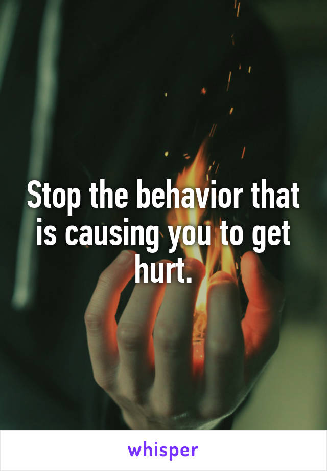 Stop the behavior that is causing you to get hurt.