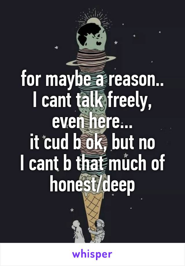 for maybe a reason..
I cant talk freely, even here...
it cud b ok, but no
I cant b that much of honest/deep