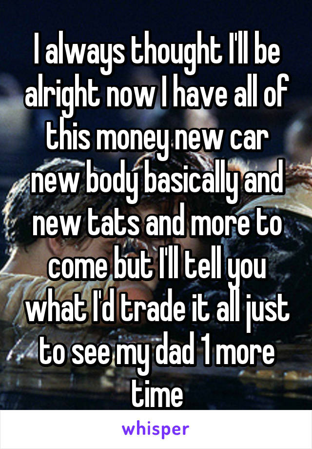 I always thought I'll be alright now I have all of this money new car new body basically and new tats and more to come but I'll tell you what I'd trade it all just to see my dad 1 more time
