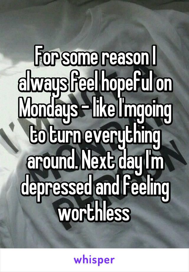 For some reason I always feel hopeful on Mondays - like I'mgoing to turn everything around. Next day I'm depressed and feeling worthless 