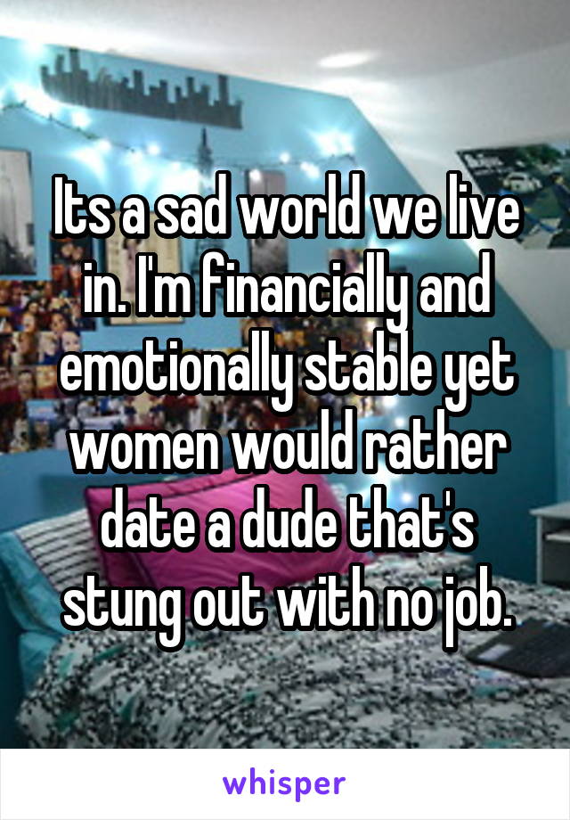 Its a sad world we live in. I'm financially and emotionally stable yet women would rather date a dude that's stung out with no job.