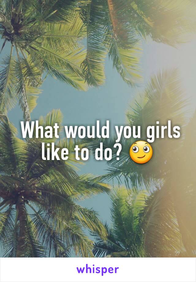  What would you girls like to do? 🙄