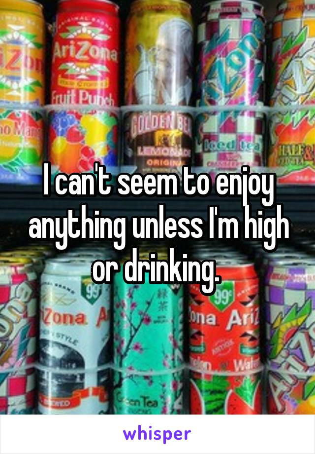 I can't seem to enjoy anything unless I'm high or drinking. 