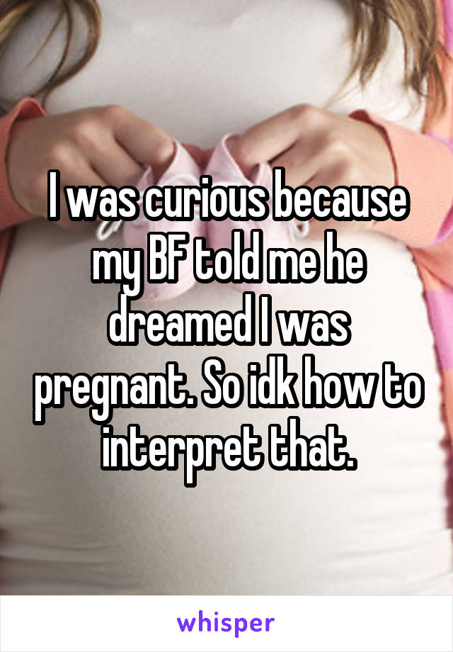I was curious because my BF told me he dreamed I was pregnant. So idk how to interpret that.