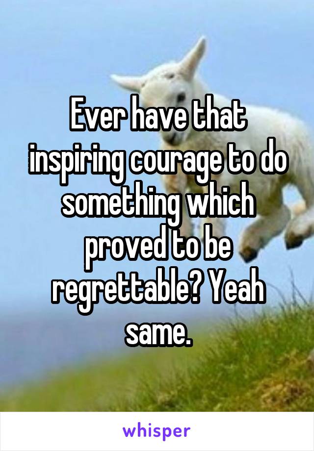 Ever have that inspiring courage to do something which proved to be regrettable? Yeah same.