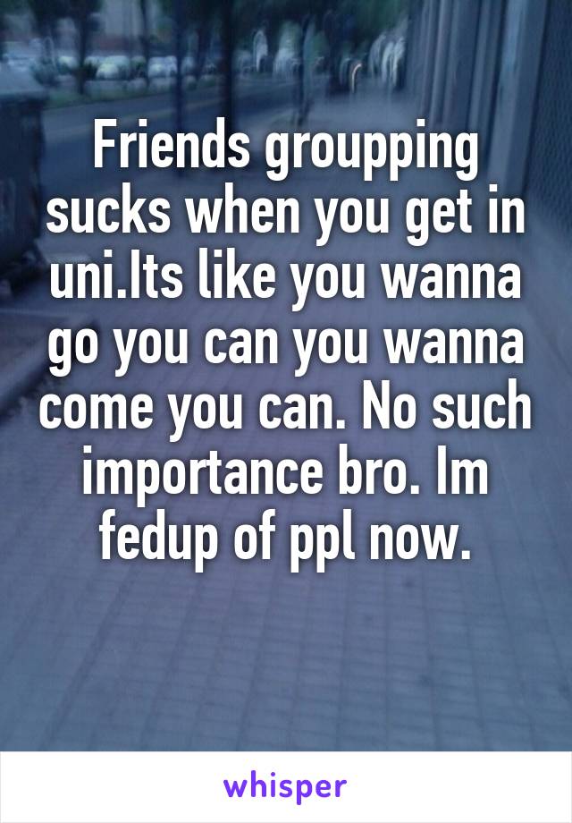 Friends groupping sucks when you get in uni.Its like you wanna go you can you wanna come you can. No such importance bro. Im fedup of ppl now.

