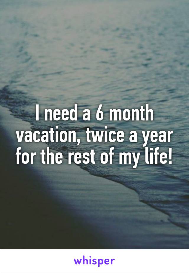 I need a 6 month vacation, twice a year for the rest of my life!