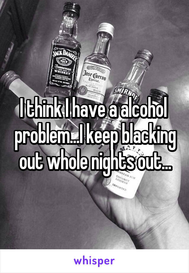 I think I have a alcohol  problem...I keep blacking out whole nights out...