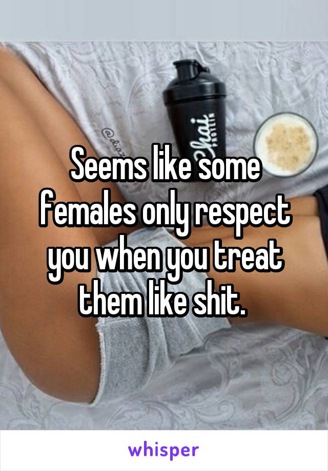 Seems like some females only respect you when you treat them like shit. 