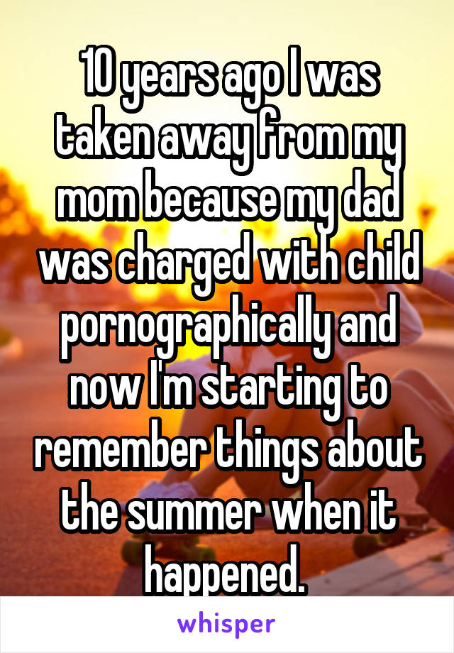 10 years ago I was taken away from my mom because my dad was charged with child pornographically and now I'm starting to remember things about the summer when it happened. 