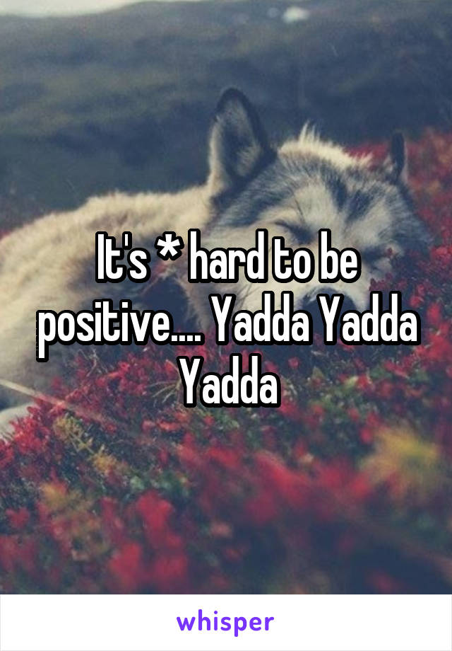 It's * hard to be positive.... Yadda Yadda Yadda