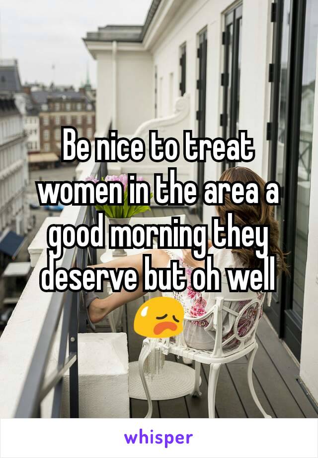 Be nice to treat women in the area a good morning they deserve but oh well 😥