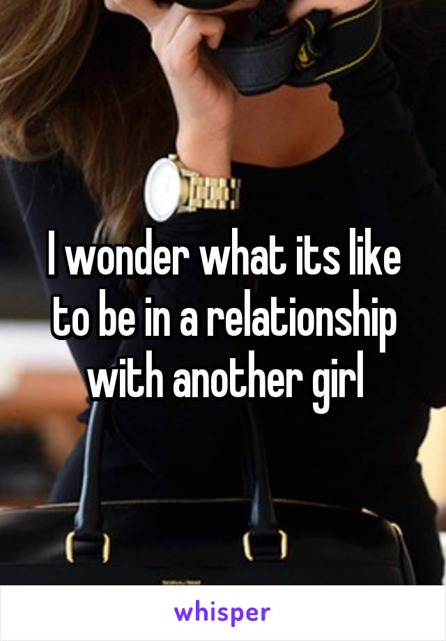 I wonder what its like to be in a relationship with another girl