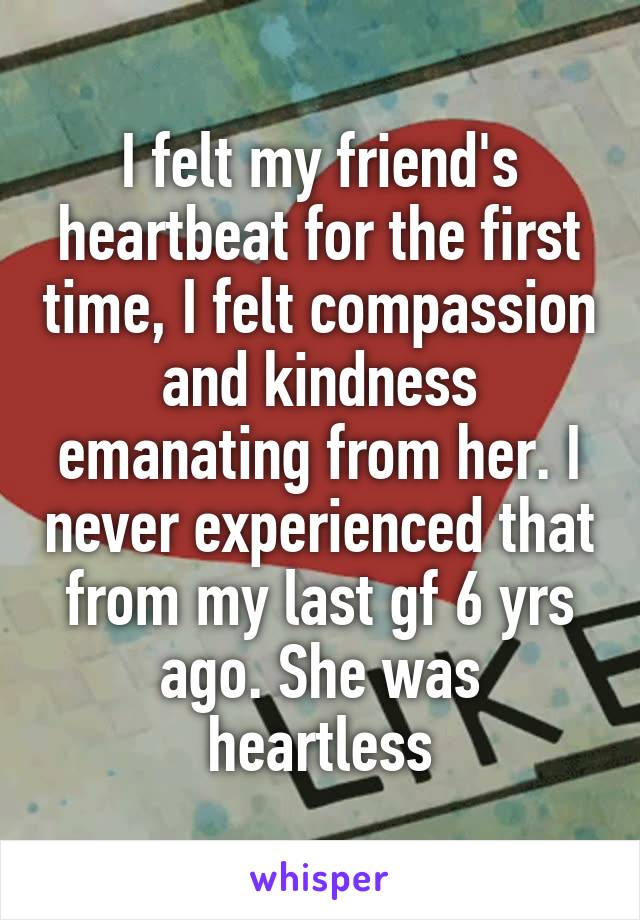 I felt my friend's heartbeat for the first time, I felt compassion and kindness emanating from her. I never experienced that from my last gf 6 yrs ago. She was heartless