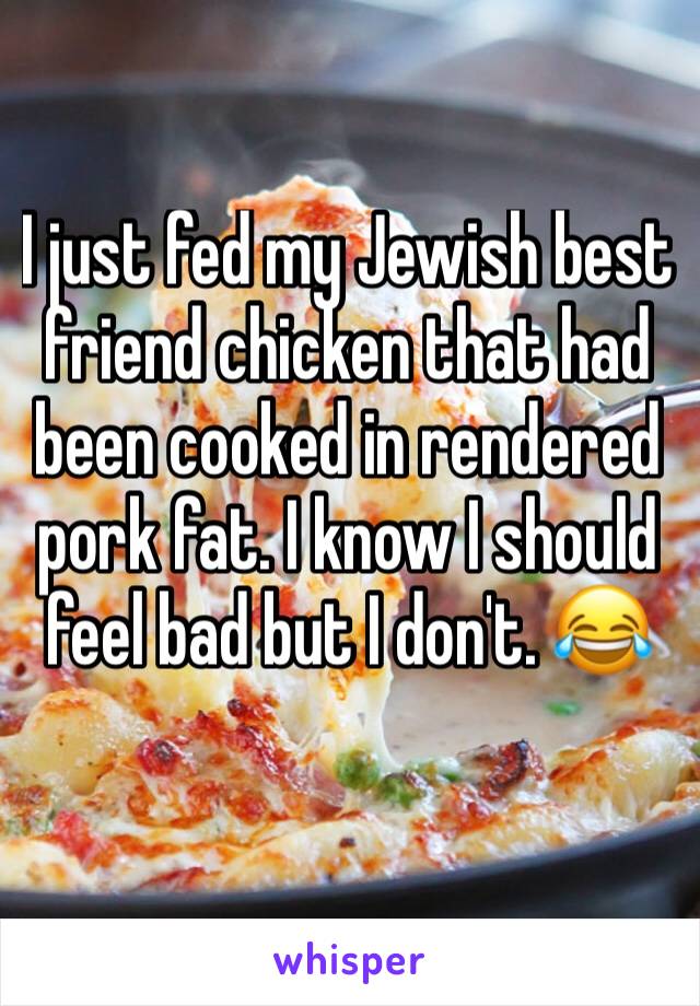 I just fed my Jewish best friend chicken that had been cooked in rendered pork fat. I know I should feel bad but I don't. 😂