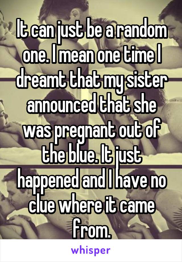 It can just be a random one. I mean one time I dreamt that my sister announced that she was pregnant out of the blue. It just happened and I have no clue where it came from.