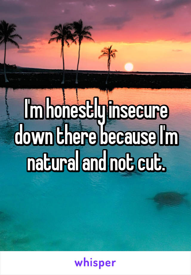 I'm honestly insecure down there because I'm natural and not cut.
