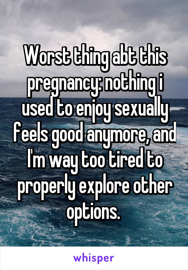 Worst thing abt this pregnancy: nothing i used to enjoy sexually feels good anymore, and I'm way too tired to properly explore other options. 