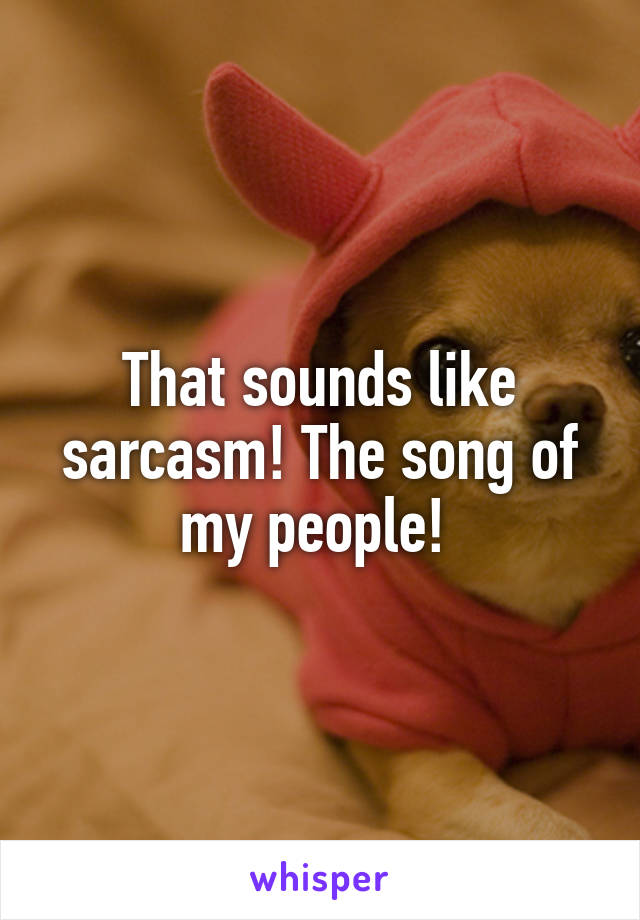That sounds like sarcasm! The song of my people! 