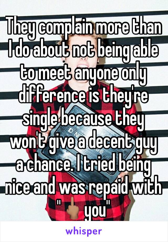 They complain more than I do about not being able to meet anyone only difference is they're single because they won't give a decent guy a chance. I tried being nice and was repaid with "🖕🏽you"