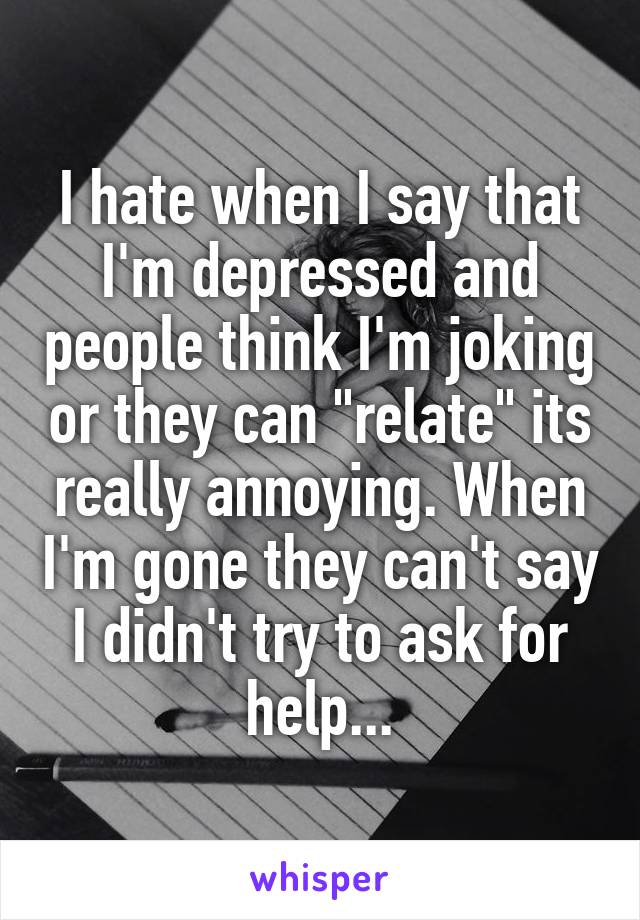 I hate when I say that I'm depressed and people think I'm joking or they can "relate" its really annoying. When I'm gone they can't say I didn't try to ask for help...