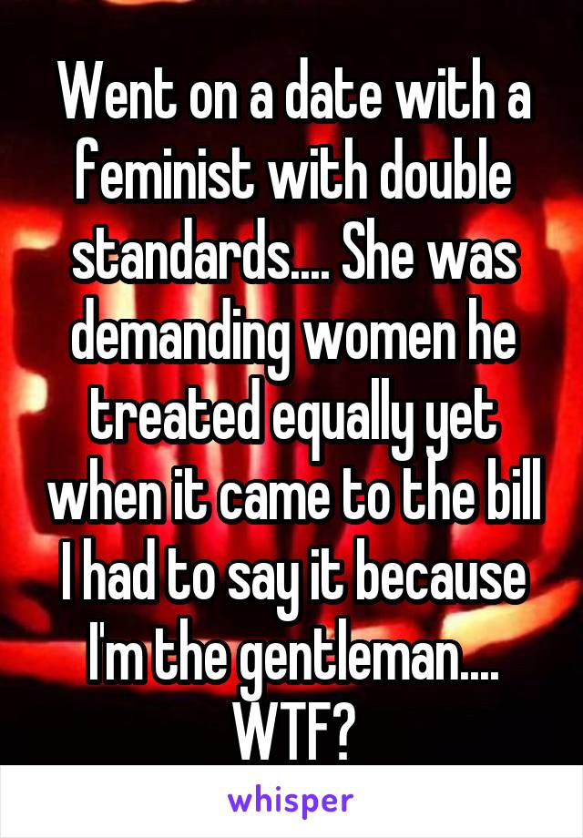 Went on a date with a feminist with double standards.... She was demanding women he treated equally yet when it came to the bill I had to say it because I'm the gentleman.... WTF?