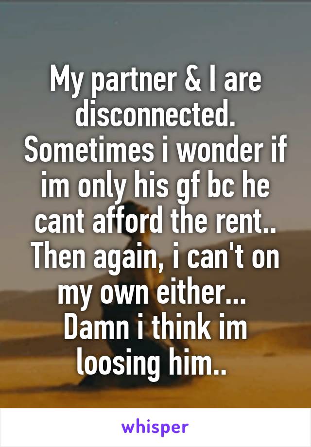 My partner & I are disconnected. Sometimes i wonder if im only his gf bc he cant afford the rent.. Then again, i can't on my own either... 
Damn i think im loosing him.. 