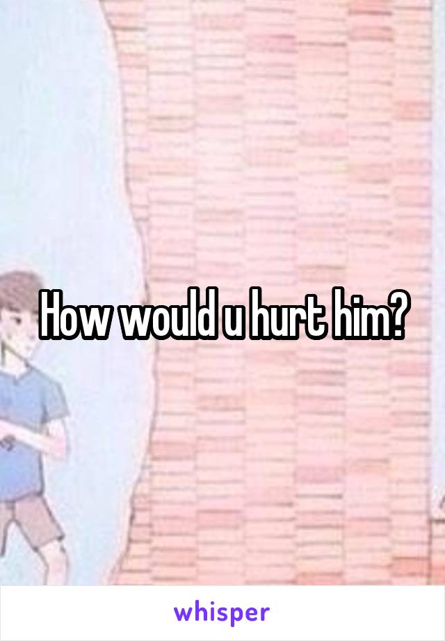 How would u hurt him?