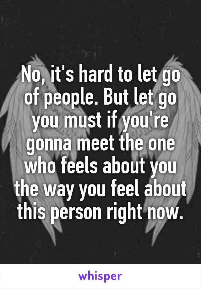 No, it's hard to let go of people. But let go you must if you're gonna meet the one who feels about you the way you feel about this person right now.