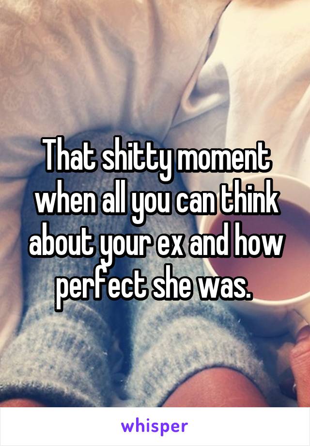 That shitty moment when all you can think about your ex and how perfect she was. 