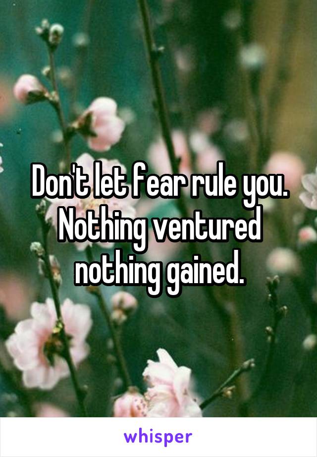 Don't let fear rule you. Nothing ventured nothing gained.