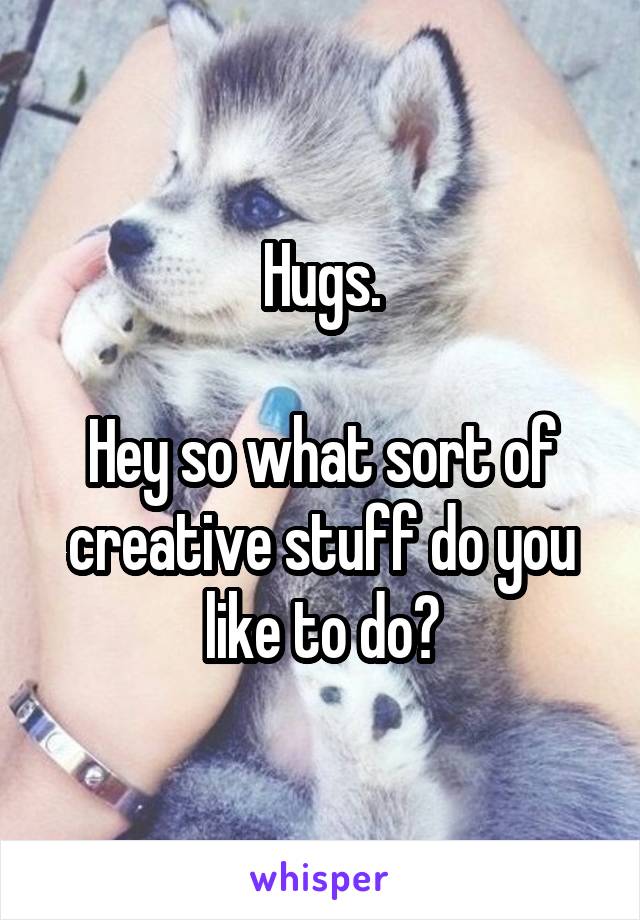 Hugs.

Hey so what sort of creative stuff do you like to do?