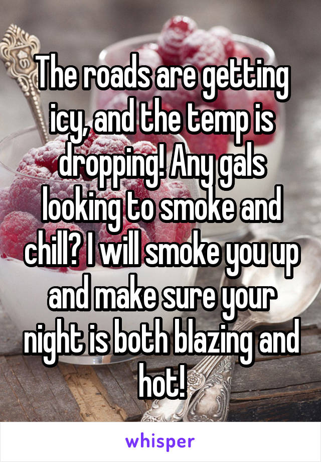 The roads are getting icy, and the temp is dropping! Any gals looking to smoke and chill? I will smoke you up and make sure your night is both blazing and hot!