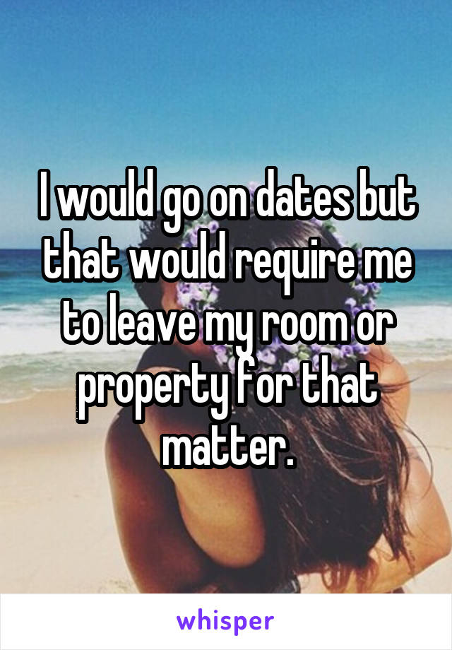 I would go on dates but that would require me to leave my room or property for that matter.