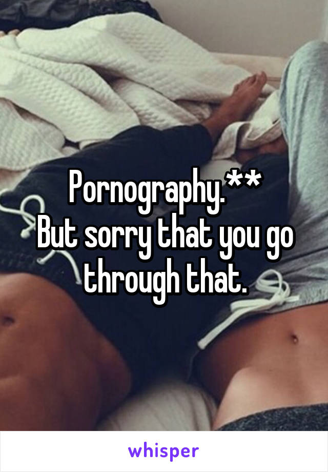 Pornography.**
But sorry that you go through that.