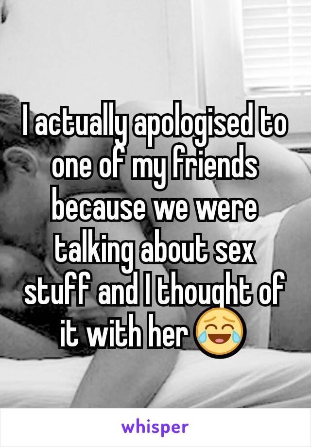I actually apologised to one of my friends because we were talking about sex stuff and I thought of it with her 😂 