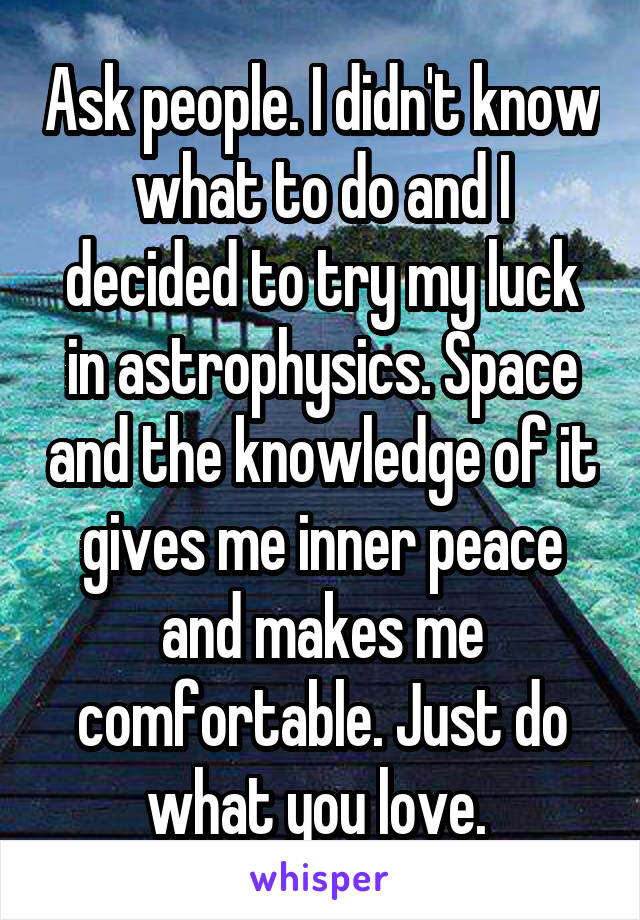 Ask people. I didn't know what to do and I decided to try my luck in astrophysics. Space and the knowledge of it gives me inner peace and makes me comfortable. Just do what you love. 