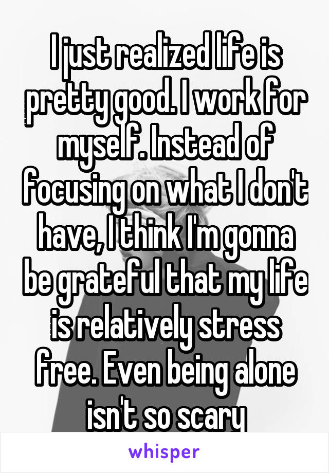 I just realized life is pretty good. I work for myself. Instead of focusing on what I don't have, I think I'm gonna be grateful that my life is relatively stress free. Even being alone isn't so scary