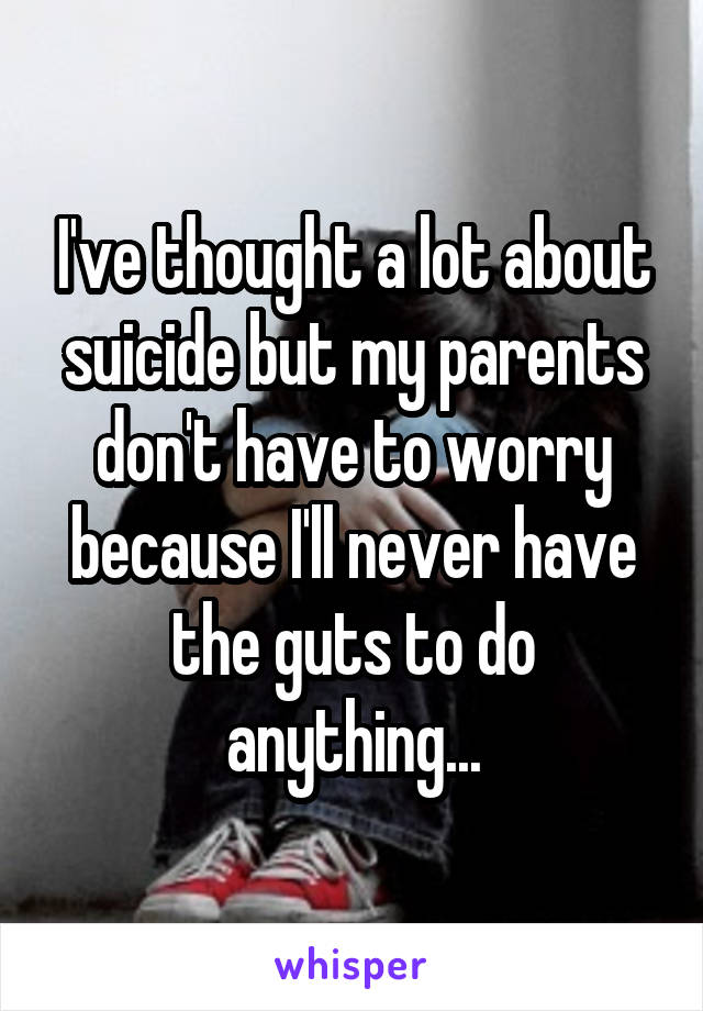 I've thought a lot about suicide but my parents don't have to worry because I'll never have the guts to do anything...