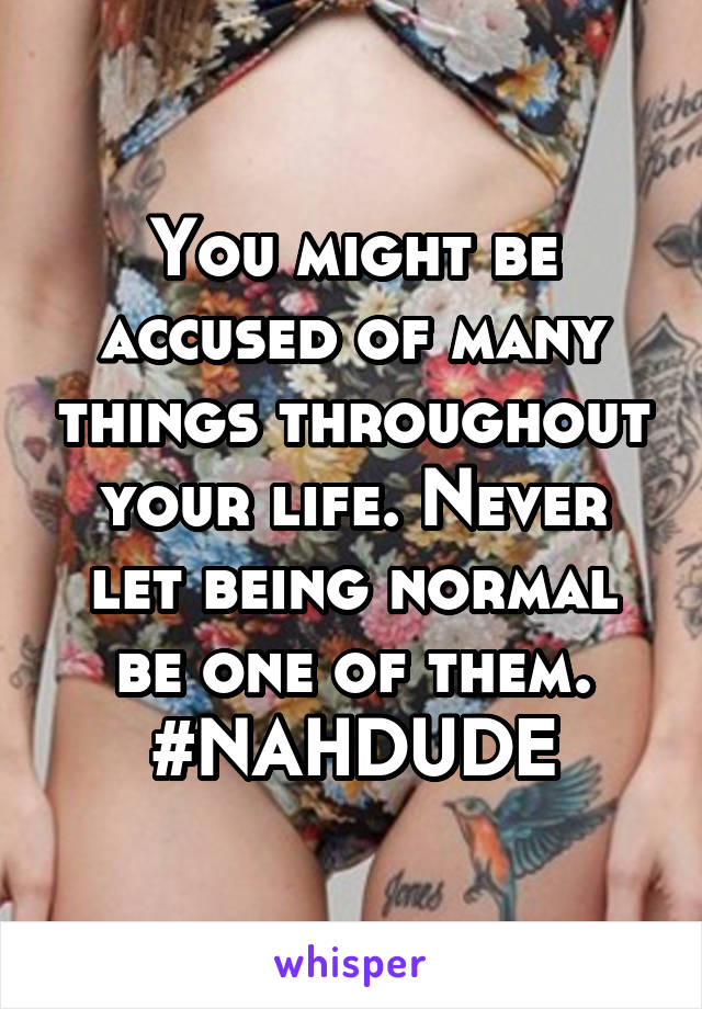 You might be accused of many things throughout your life. Never let being normal be one of them.
#NAHDUDE