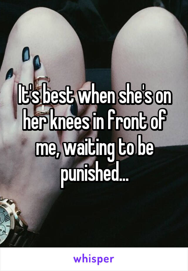 It's best when she's on her knees in front of me, waiting to be punished...