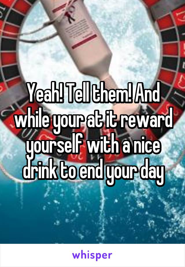 Yeah! Tell them! And while your at it reward yourself with a nice drink to end your day