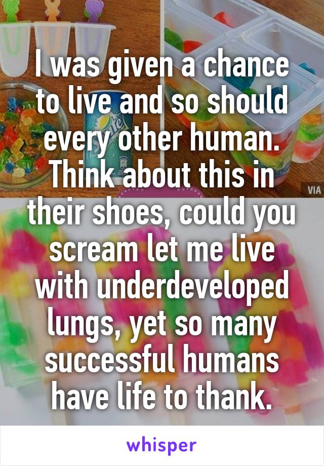 I was given a chance to live and so should every other human. Think about this in their shoes, could you scream let me live with underdeveloped lungs, yet so many successful humans have life to thank.